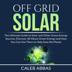 Off Grid Solar: The Ultimate Guide to Solar and Other Green Energy Sources, Discover All About Green Energy and How You Can Use Them to Help Save the Planet Audiobook, by Caleb Abbas