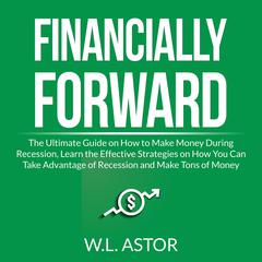 Financially Forward: The Ultimate Guide on How to Make Money During Recession, Learn the Effective Strategies on How You Can Take Advantage of Recession and Make Tons of Money Audiobook, by W.L. Astor