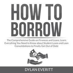 How to Borrow: The Comprehensive Guide on Finances and Loans, Learn Everything You Need to Know about Student Loans and Loan Consolidations to Finally Get Out of Debt Audiobook, by Dylan Everitt