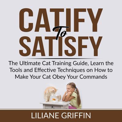 Catify to Satisfy: The Ultimate Cat Training Guide, Learn the Tools and Effective Techniques on How to Make Your Cat Obey Your Commands Audiobook, by Liliane Griffin