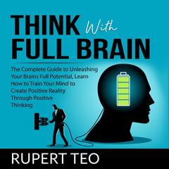 Think with Full Brain: The Complete Guide to Unleashing Your Brain’s Full Potential, Learn How to Train Your Mind to Create Positive Reality Through Positive Thinking Audiobook, by Rupert Teo