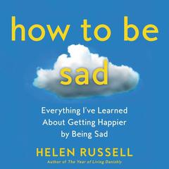 How to Be Sad: Everything I’ve Learned About Getting Happier by Being Sad Audiobook, by Helen Russell