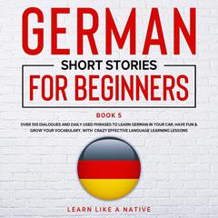 German Short Stories for Beginners Book 5: Over 100 Dialogues & Daily Used Phrases to Learn German in Your Car. Have Fun & Grow Your Vocabulary, with Crazy Effective Language Learning Lessons Audiobook, by Learn Like A Native