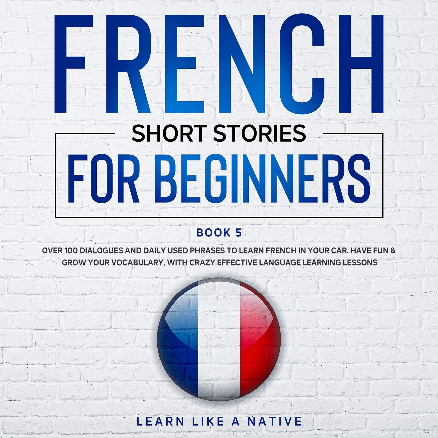 French Short Stories for Beginners Book 5: Over 100 Dialogues & Daily Used Phrases to Learn French in Your Car. Have Fun & Grow Your Vocabulary, with Crazy Effective Language Learning Lessons Audiobook, by Learn Like A Native