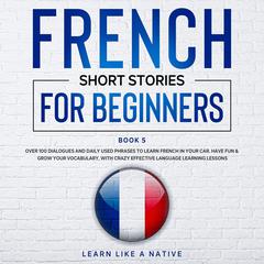 French Short Stories for Beginners Book 5: Over 100 Dialogues & Daily Used Phrases to Learn French in Your Car. Have Fun & Grow Your Vocabulary, with Crazy Effective Language Learning Lessons Audiobook, by 