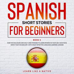Spanish Short Stories for Beginners Book 5: Over 100 Dialogues and Daily Used Phrases to Learn Spanish in Your Car. Have Fun & Grow Your Vocabulary, with Crazy Effective Language Learning Lessons Audiobook, by Learn Like A Native