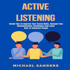 Active Listening: Useful Tips to Improve Your Social Skills, Sharpen Your Communication Techniques And Learn How To Influence People Audiobook, by Michael Sanders