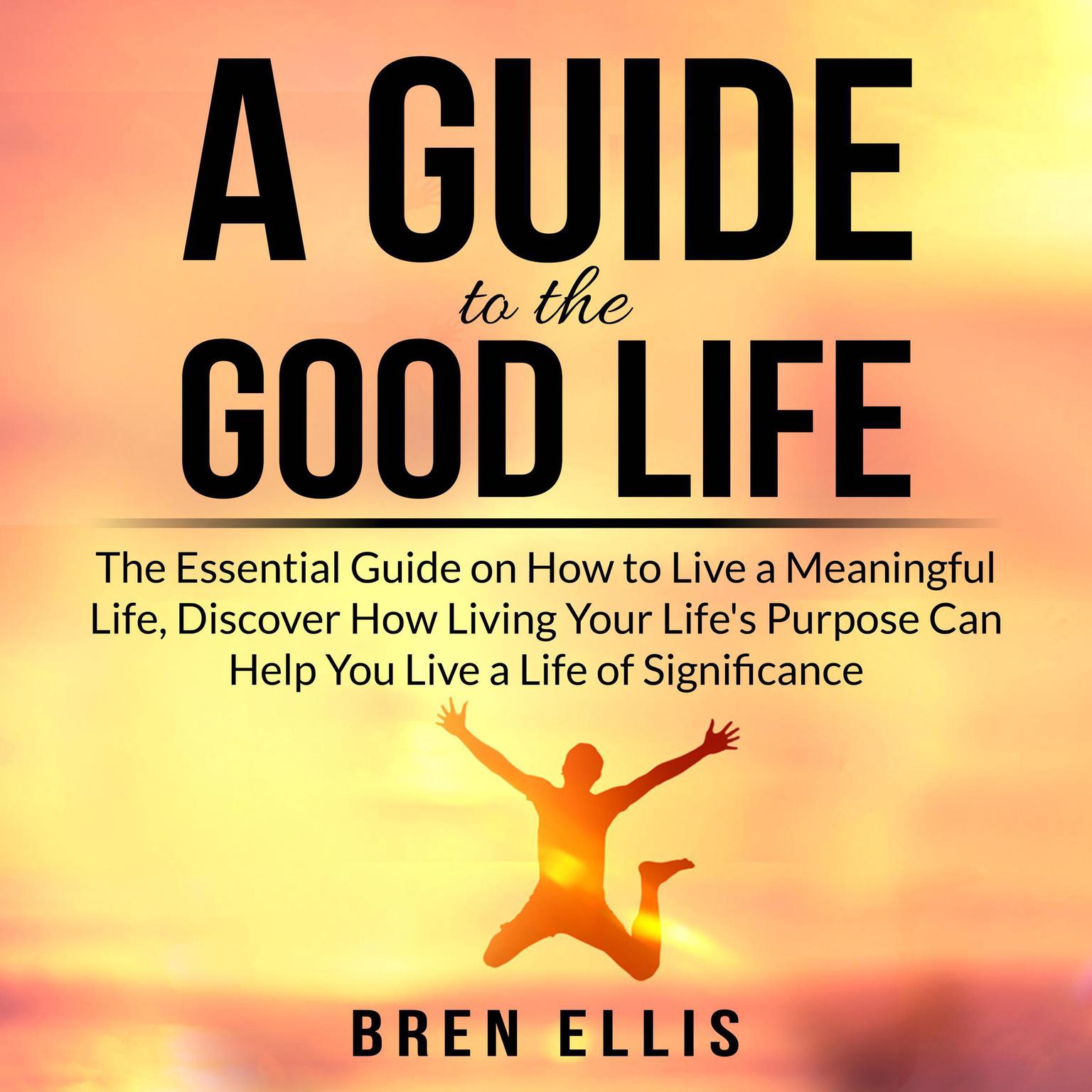 A Guide to the Good Life: The Essential Guide on How to Live a Meaningful Life, Discover How Living Your Lifes Purpose Can Help You Live a Life of Significance Audiobook, by Bren Ellis