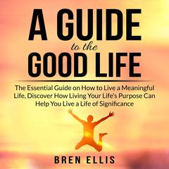 A Guide to the Good Life: The Essential Guide on How to Live a Meaningful Life, Discover How Living Your Life's Purpose Can Help You Live a Life of Significance Audiobook, by Bren Ellis