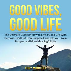 Good Vibes, Good Life: The Ultimate Guide on How to Live a Good Life With Purpose, Find Out How Purpose Can Help You Live a Happier and More Meaningful Life Audiobook, by Tory Morcent