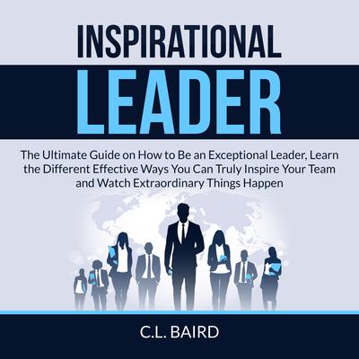 Inspirational Leader: The Ultimate Guide on How to Be an Exceptional Leader, Learn the Different Effective Ways You Can Truly Inspire Your Team and Watch Extraordinary Things Happen Audiobook, by C.L. Baird