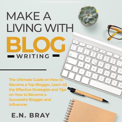 Make a Living With Blog Writing: The Ultimate Guide on How to Become a Top Blogger, Learn All the Effective Strategies and Tips on How to Become a Successful Blogger and Influencer Audiobook, by E.N. Bray