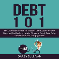 Debt 101: The Ultimate Guide on All Types of Debts, Learn the Best Ways and Methods on How to Eliminate Credit Card Debt, Student Loan and Mortgage Debt Audiobook, by Darby Sullivan
