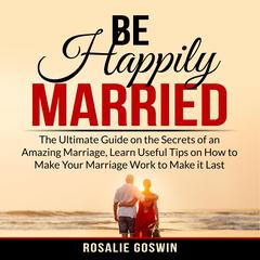 Be Happily Married: The Ultimate Guide on the Secrets of an Amazing Marriage, Learn Useful Tips on How to Make Your Marriage Work to Make it Last Audiobook, by Rosalie Goswin