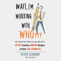 Wait, Im Working With Who?!?: The Essential Guide to Dealing with Difficult Coworkers, Annoying Managers, and Other Toxic Personalities Audiobook, by Peter Economy