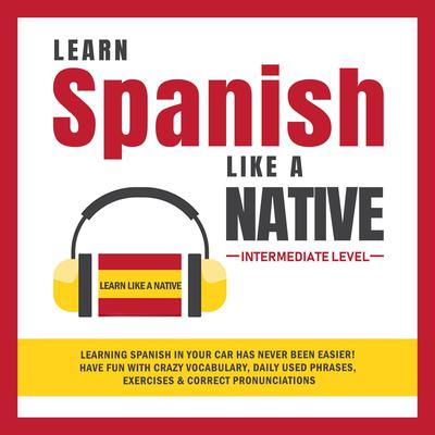 Learn Spanish Like a Native - Intermediate Level: Learning Spanish in Your Car Has Never Been Easier! Have Fun with Crazy Vocabulary, Daily Used Phrases, Exercises & Correct Pronunciations Audiobook, by 