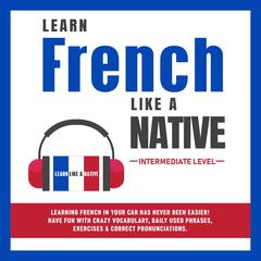 Learn French Like a Native - Intermediate Level: Learning French in Your Car Has Never Been Easier! Have Fun with Crazy Vocabulary, Daily Used Phrases, Exercises & Correct Pronunciations Audiobook, by 
