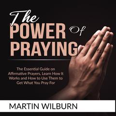 The Power of Praying:: The Essential Guide on Affirmative Prayers, Learn How It Works and How to Use Them to Get What You Pray For  Audiobook, by Martin Wilburn