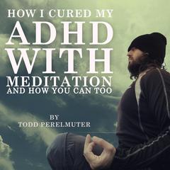 How I Cured My ADHD with Meditation: And How You Can Too Audiobook, by Todd Perelmuter