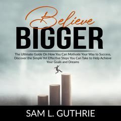 Believe Bigger:: The Ultimate Guide On How You Can Motivate Your Way to Success, Discover the Simple Yet Effective Steps You Can Take to Help Achieve Your Goals and Dreams  Audiobook, by Sam L. Guthrie