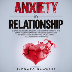 Anxiety in Relationship: Overcome Anxiety, Jealousy and Negative Thinking and Learn the Foundation of True Connection and Mindful Communication to Have a Happy Relationship With Anyone Audiobook, by Richard Hawkins