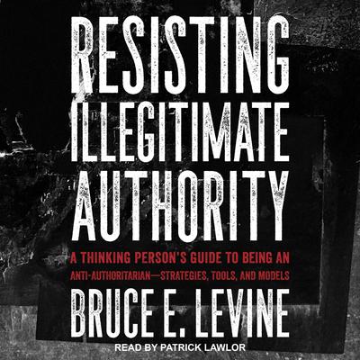 Resisting Illegitimate Authority: A Thinking Persons Guide to Being an Anti-Authoritarian—Strategies, Tools, and Models Audiobook, by Bruce E. Levine