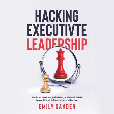 Hacking Executive Leadership: Go from Insecure, Indecisive, and Overloaded to Confident, Influential, and Effective  Audiobook, by Emily Sander