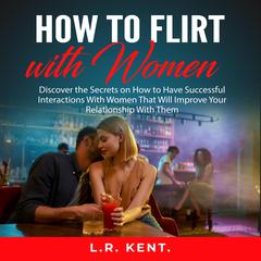 How to Flirt with Women: Discover the Secrets on How to Have Successful Interactions With Women That Will Improve Your Relationship With Them Audiobook, by L.R. Kent