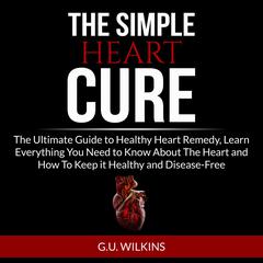 The Simple Heart Cure: The Ultimate Guide to Healthy Heart Remedy, Learn Everything You Need to Know About The Heart and How To Keep it Healthy and Disease-Free Audiobook, by G.U. Wilkins
