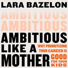 Ambitious Like a Mother: Why Prioritizing Your Career Is Good for Your Kids Audiobook, by Lara Bazelon