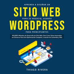 Aprenda a Diseñar un Sitio web Para su Negocio, Usando WordPress Para Principiantes: MEJORES Métodos de Desarrollo de Sitio Web, Para Crear Sitios Avanzados sin Esfuerzo Para una Optimización Completa, Creación de Contenido y más  Audiobook, by Thiago Rivera