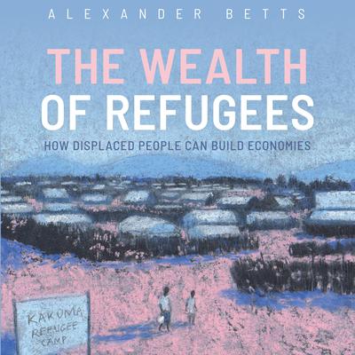 The Wealth of Refugees: How Displaced People Can Build Economies Audiobook, by Alexander Betts