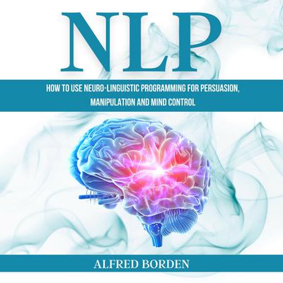 NLP: How to Use Neuro-Linguistic Programming for Persuasion, Manipulation, and Mind Control Audiobook, by Alfred Borden