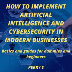 How to Implement Artificial Intelligence and Cybersecurity in Modern Businesses: Basics and Guides for Dummies and Beginners Audiobook, by Perry S