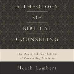 A Theology of Biblical Counseling: The Doctrinal Foundations of Counseling Ministry Audiobook, by Heath Lambert