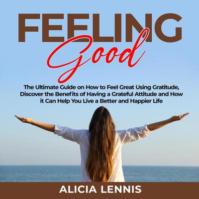 Feeling Good: The Ultimate Guide on How to Feel Great Using Gratitude, Discover the Benefits of Having a Grateful Attitude and How it Can Help You Live a Better and Happier Life Audiobook, by Alicia Lennis