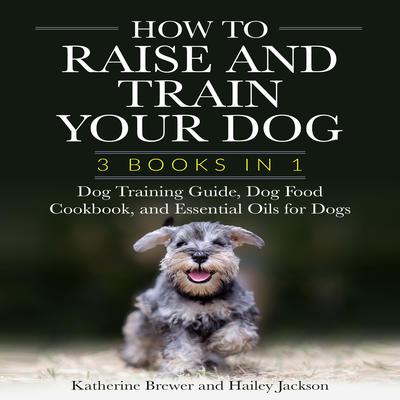 How to Raise and Train Your Dog: 3 Books in 1: Dog Training Guide, Dog Food Cookbook, and Essential Oils for Dogs Audiobook, by Katherine Brewer