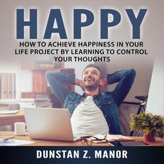 Happy: How to Achieve Happiness In Your Life Project by Learning to Control Your Thoughts Audiobook, by Dunstan Z. Manor