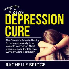 The Depression Cure: The Complete Guide to Healing Depression Naturally, Learn Valuable Information About Depression and the Effective Ways of Curing It Naturally Audiobook, by Rachelle Bridge
