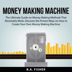 Money Making Machine:: The Ultimate Guide on Money Making Methods That Absolutely Work, Discover the Proven Ways on How to Create Your Own Money Making Machine  Audiobook, by B.A. Fisher
