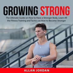 Growing Strong: The Ultimate Guide on How to Have a Stronger Body, Learn All the Fitness Training and Tactics on How to Become Stronger Audiobook, by Allan Jordan