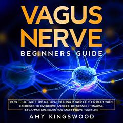 Vagus Nerve: Beginner’s Guide: How to Activate the Natural Healing Power of Your Body with Exercises to Overcome Anxiety, Depression, Trauma, Inflammation, Brain Fog, and Improve Your Life Audiobook, by Amy Kingswood