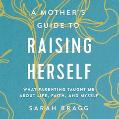 A Mother's Guide to Raising Herself: What Parenting Taught Me About Life, Faith, and Myself Audiobook, by Sarah  Bragg