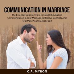 Communication in Marriage: The Essential Guide on How to Establish Amazing Communication in Your Marriage to Resolve Conflicts And Help Make Your Marriage Last  Audiobook, by C.A. Myron