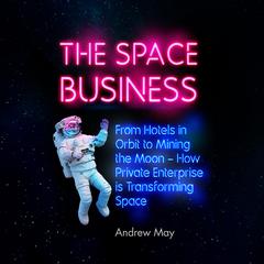 The Space Business: From Hotels in Orbit to Mining the Moon Audiobook, by Andrew May