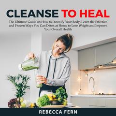 Cleanse To Heal: The Ultimate Guide on How to Detoxify Your Body, Learn the Effective and Proven Ways You Can Detox at Home to Lose Weight and Improve Your Overall Health Audiobook, by Rebecca Fern