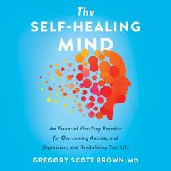 The Self-Healing Mind: An Essential Five-Step Practice for Overcoming Anxiety and Depression, and Revitalizing Your Life Audiobook, by Gregory Scott Brown