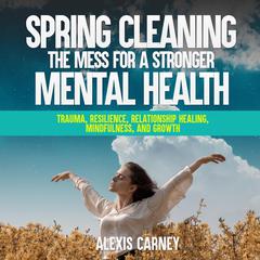 Spring Cleaning the Mess for a Stronger Mental Health: Trauma, Resilience, Relationship Healing, Mindfulness, and Growth Audiobook, by Alexis Carney