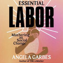 Essential Labor: Mothering as Social Change Audiobook, by Angela Garbes