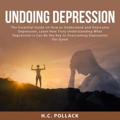 Undoing Depression: The Essential Guide on How to Understand and Overcome Depression, Learn How Truly Understanding What Depression is Can Be the Key to Overcoming Depression For Good Audiobook, by H.C. Pollack